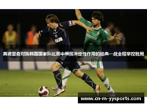 莫德里奇对阵韩国国家队比赛中展现决定性作用的经典一战全程掌控胜局