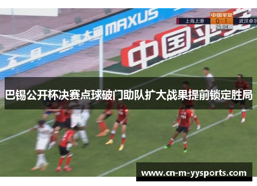 巴锡公开杯决赛点球破门助队扩大战果提前锁定胜局 巴锡公开杯决赛点球破门助队扩大战果提前锁定胜局