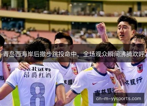 青岛西海岸后撤步跳投命中，全场观众瞬间沸腾欢呼